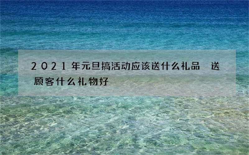2021年元旦搞活动应该送什么礼品 送顾客什么礼物好